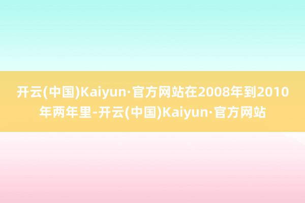 开云(中国)Kaiyun·官方网站在2008年到2010年两年里-开云(中国)Kaiyun·官方网站