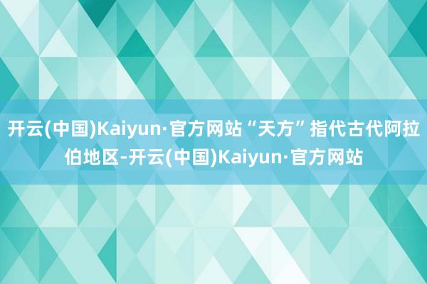 开云(中国)Kaiyun·官方网站“天方”指代古代阿拉伯地区-开云(中国)Kaiyun·官方网站