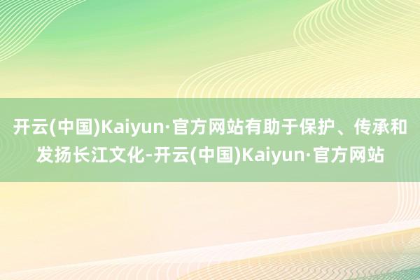 开云(中国)Kaiyun·官方网站有助于保护、传承和发扬长江文化-开云(中国)Kaiyun·官方网站