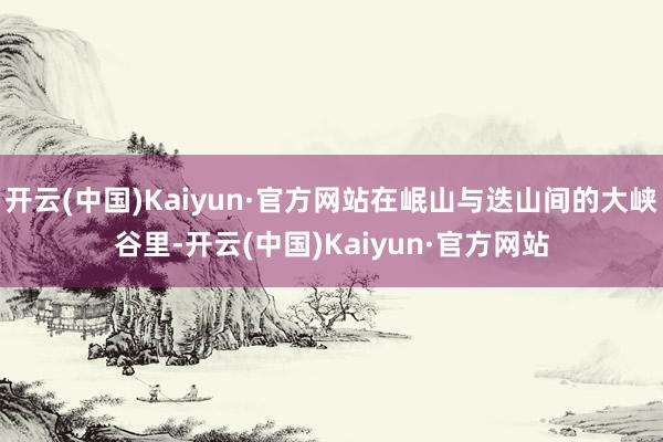 开云(中国)Kaiyun·官方网站在岷山与迭山间的大峡谷里-开云(中国)Kaiyun·官方网站