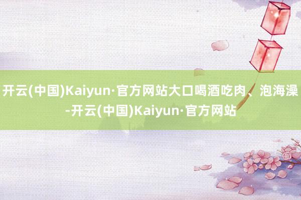 开云(中国)Kaiyun·官方网站大口喝酒吃肉、泡海澡-开云(中国)Kaiyun·官方网站