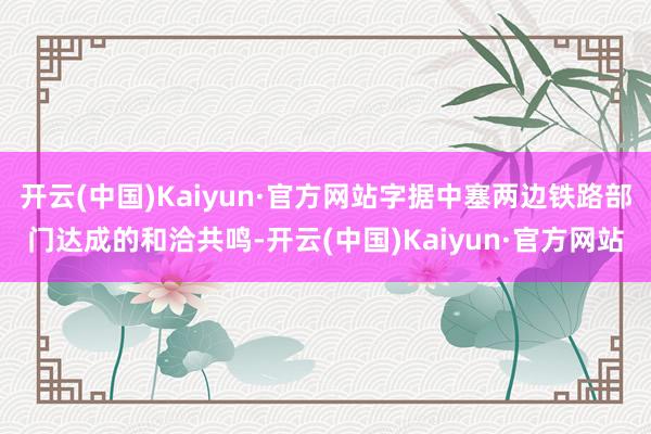 开云(中国)Kaiyun·官方网站字据中塞两边铁路部门达成的和洽共鸣-开云(中国)Kaiyun·官方网站