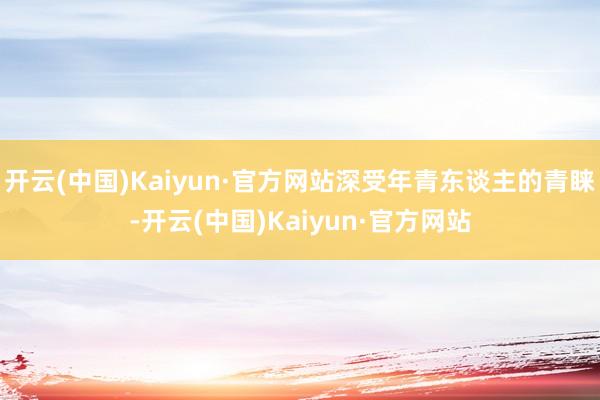 开云(中国)Kaiyun·官方网站深受年青东谈主的青睐-开云(中国)Kaiyun·官方网站