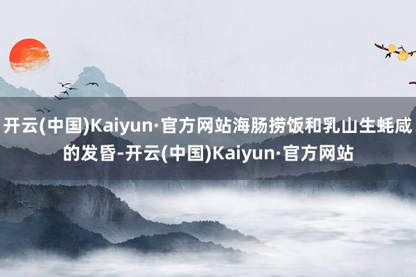 开云(中国)Kaiyun·官方网站海肠捞饭和乳山生蚝咸的发昏-开云(中国)Kaiyun·官方网站