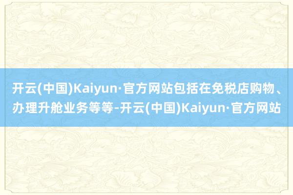 开云(中国)Kaiyun·官方网站包括在免税店购物、办理升舱业务等等-开云(中国)Kaiyun·官方网站