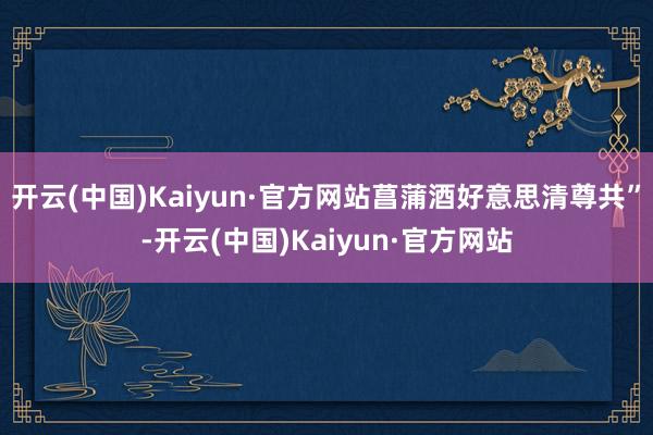 开云(中国)Kaiyun·官方网站菖蒲酒好意思清尊共”-开云(中国)Kaiyun·官方网站