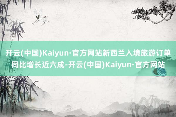 开云(中国)Kaiyun·官方网站新西兰入境旅游订单同比增长近六成-开云(中国)Kaiyun·官方网站