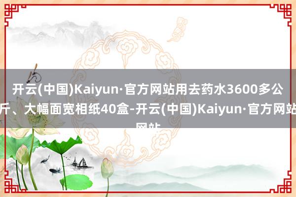 开云(中国)Kaiyun·官方网站用去药水3600多公斤、大幅面宽相纸40盒-开云(中国)Kaiyun·官方网站