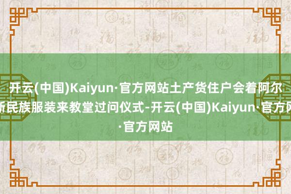 开云(中国)Kaiyun·官方网站土产货住户会着阿尔萨斯民族服装来教堂过问仪式-开云(中国)Kaiyun·官方网站