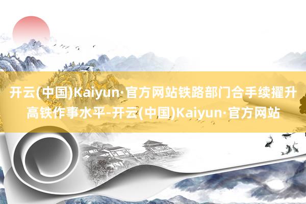 开云(中国)Kaiyun·官方网站铁路部门合手续擢升高铁作事水平-开云(中国)Kaiyun·官方网站