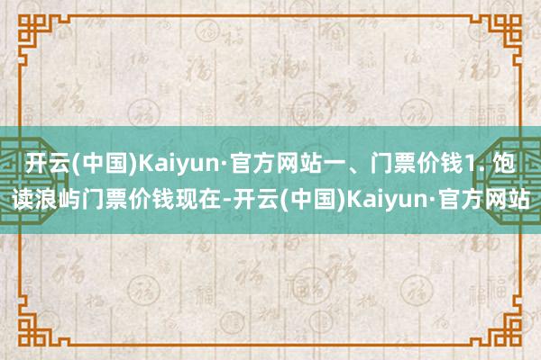 开云(中国)Kaiyun·官方网站一、门票价钱1. 饱读浪屿门票价钱现在-开云(中国)Kaiyun·官方网站