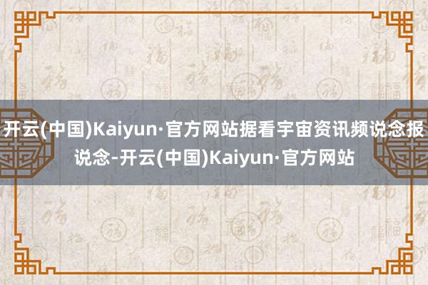 开云(中国)Kaiyun·官方网站据看宇宙资讯频说念报说念-开云(中国)Kaiyun·官方网站