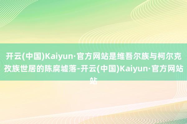 开云(中国)Kaiyun·官方网站是维吾尔族与柯尔克孜族世居的陈腐墟落-开云(中国)Kaiyun·官方网站