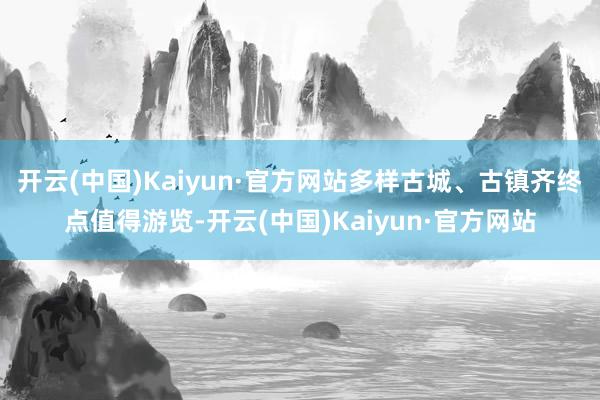 开云(中国)Kaiyun·官方网站多样古城、古镇齐终点值得游览-开云(中国)Kaiyun·官方网站