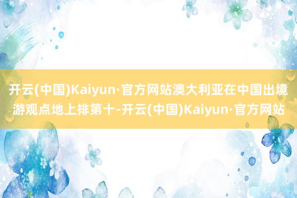 开云(中国)Kaiyun·官方网站澳大利亚在中国出境游观点地上排第十-开云(中国)Kaiyun·官方网站