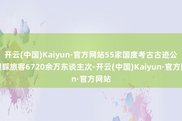 开云(中国)Kaiyun·官方网站55家国度考古古迹公园理睬旅客6720余万东谈主次-开云(中国)Kaiyun·官方网站