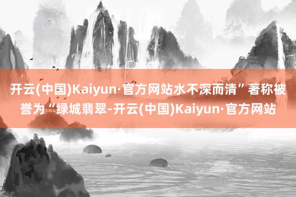 开云(中国)Kaiyun·官方网站水不深而清”著称被誉为“绿城翡翠-开云(中国)Kaiyun·官方网站