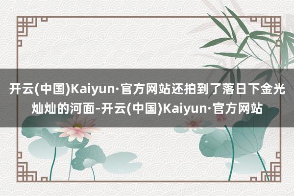 开云(中国)Kaiyun·官方网站还拍到了落日下金光灿灿的河面-开云(中国)Kaiyun·官方网站