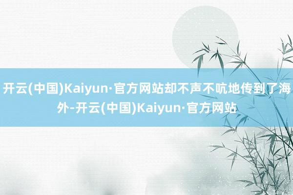 开云(中国)Kaiyun·官方网站却不声不吭地传到了海外-开云(中国)Kaiyun·官方网站