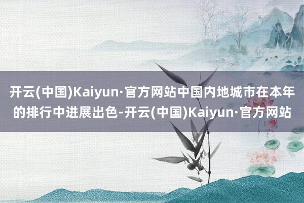 开云(中国)Kaiyun·官方网站中国内地城市在本年的排行中进展出色-开云(中国)Kaiyun·官方网站