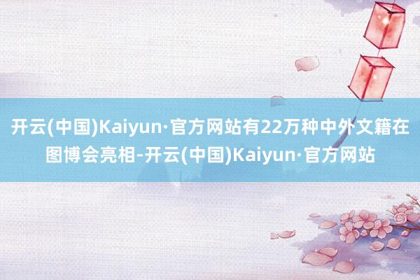 开云(中国)Kaiyun·官方网站有22万种中外文籍在图博会亮相-开云(中国)Kaiyun·官方网站