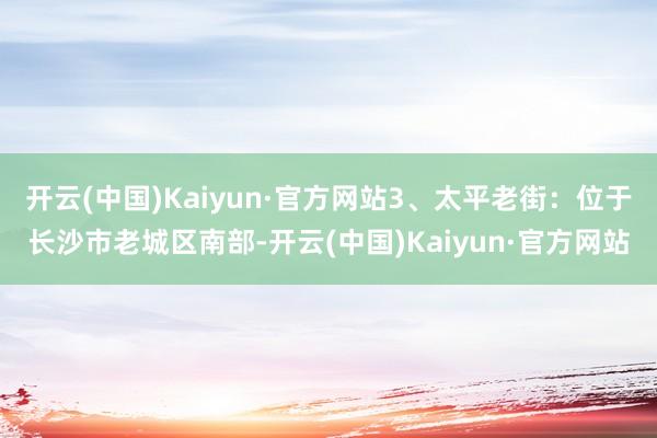 开云(中国)Kaiyun·官方网站3、太平老街：位于长沙市老城区南部-开云(中国)Kaiyun·官方网站