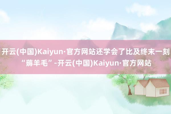 开云(中国)Kaiyun·官方网站还学会了比及终末一刻“薅羊毛”-开云(中国)Kaiyun·官方网站