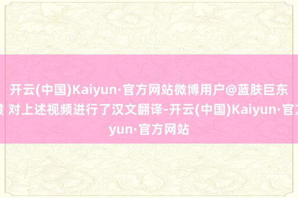 开云(中国)Kaiyun·官方网站微博用户@蓝肤巨东谈主黄 对上述视频进行了汉文翻译-开云(中国)Kaiyun·官方网站