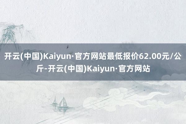 开云(中国)Kaiyun·官方网站最低报价62.00元/公斤-开云(中国)Kaiyun·官方网站