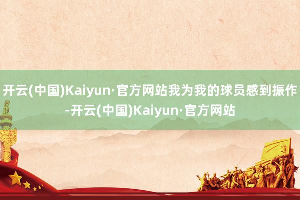 开云(中国)Kaiyun·官方网站我为我的球员感到振作-开云(中国)Kaiyun·官方网站