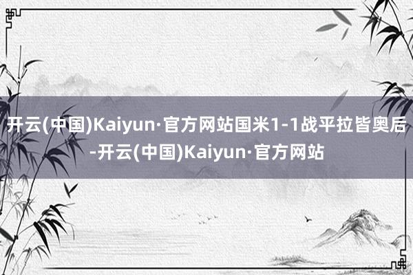 开云(中国)Kaiyun·官方网站国米1-1战平拉皆奥后-开云(中国)Kaiyun·官方网站