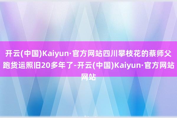 开云(中国)Kaiyun·官方网站四川攀枝花的蔡师父跑货运照旧20多年了-开云(中国)Kaiyun·官方网站