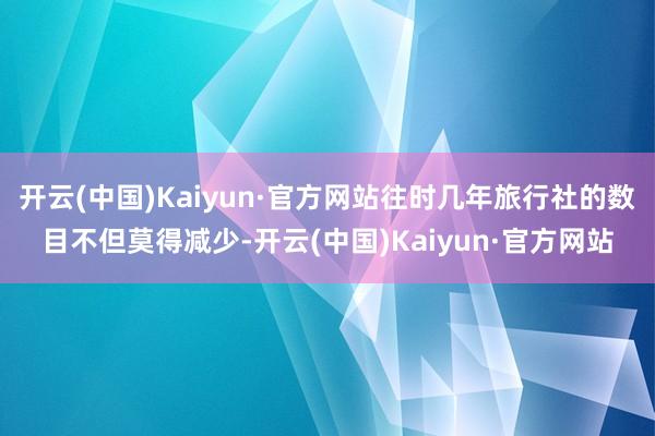 开云(中国)Kaiyun·官方网站往时几年旅行社的数目不但莫得减少-开云(中国)Kaiyun·官方网站