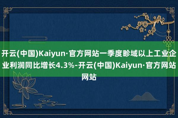 开云(中国)Kaiyun·官方网站一季度畛域以上工业企业利润同比增长4.3%-开云(中国)Kaiyun·官方网站