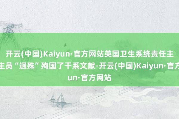 开云(中国)Kaiyun·官方网站英国卫生系统责任主说念主员“迥殊”殉国了干系文献-开云(中国)Kaiyun·官方网站