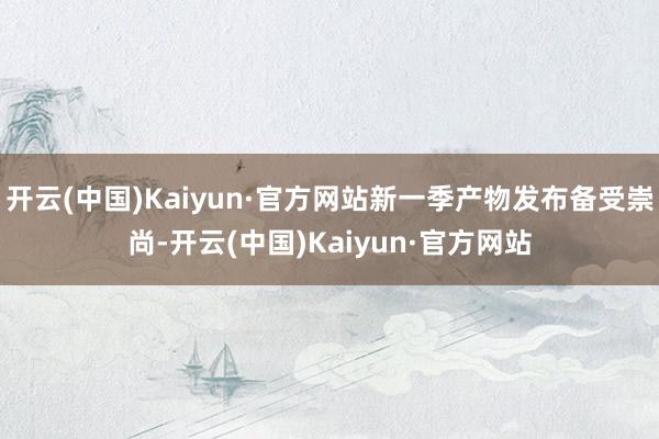 开云(中国)Kaiyun·官方网站新一季产物发布备受崇尚-开云(中国)Kaiyun·官方网站