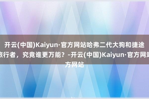 开云(中国)Kaiyun·官方网站哈弗二代大狗和捷途旅行者，究竟谁更万能？-开云(中国)Kaiyun·官方网站