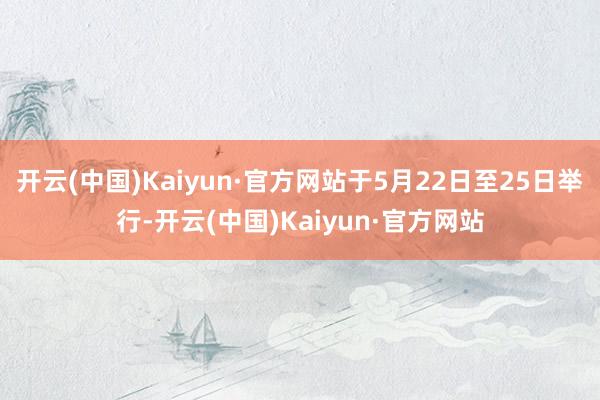 开云(中国)Kaiyun·官方网站于5月22日至25日举行-开云(中国)Kaiyun·官方网站