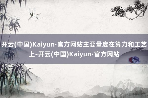 开云(中国)Kaiyun·官方网站主要量度在算力和工艺上-开云(中国)Kaiyun·官方网站