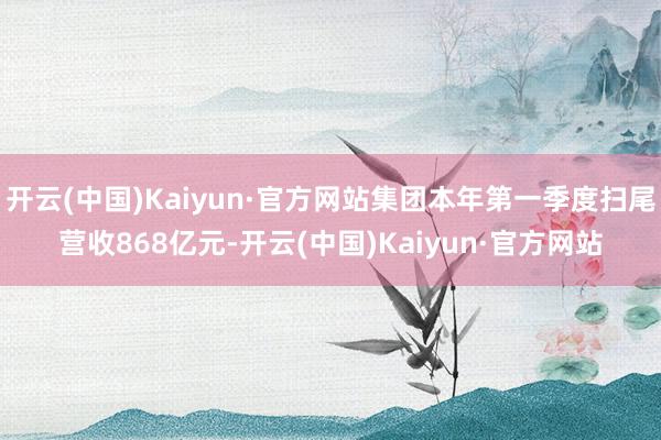 开云(中国)Kaiyun·官方网站集团本年第一季度扫尾营收868亿元-开云(中国)Kaiyun·官方网站