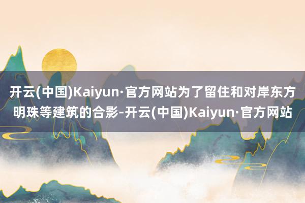 开云(中国)Kaiyun·官方网站为了留住和对岸东方明珠等建筑的合影-开云(中国)Kaiyun·官方网站