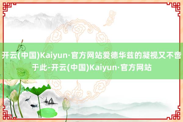 开云(中国)Kaiyun·官方网站爱德华兹的凝视又不啻于此-开云(中国)Kaiyun·官方网站