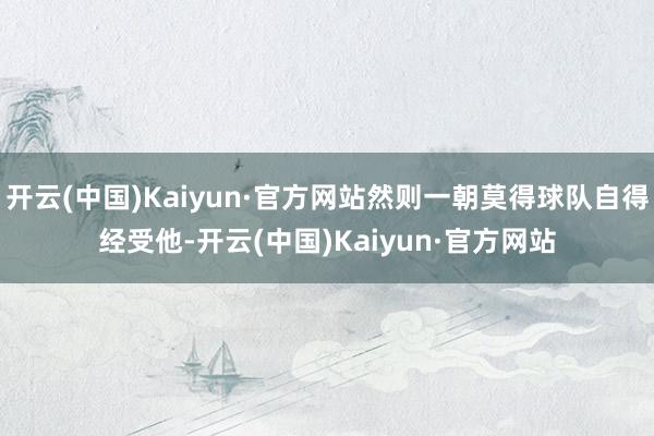 开云(中国)Kaiyun·官方网站然则一朝莫得球队自得经受他-开云(中国)Kaiyun·官方网站