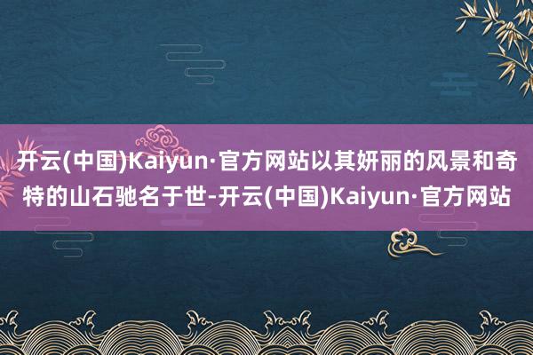 开云(中国)Kaiyun·官方网站以其妍丽的风景和奇特的山石驰名于世-开云(中国)Kaiyun·官方网站