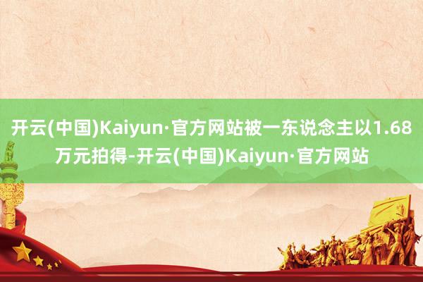 开云(中国)Kaiyun·官方网站被一东说念主以1.68万元拍得-开云(中国)Kaiyun·官方网站