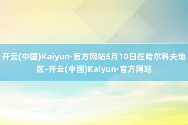 开云(中国)Kaiyun·官方网站5月10日在哈尔科夫地区-开云(中国)Kaiyun·官方网站