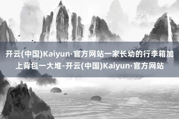 开云(中国)Kaiyun·官方网站一家长幼的行李箱加上背包一大堆-开云(中国)Kaiyun·官方网站