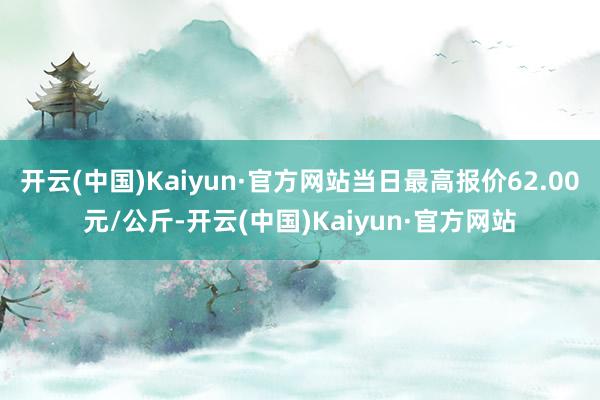 开云(中国)Kaiyun·官方网站当日最高报价62.00元/公斤-开云(中国)Kaiyun·官方网站