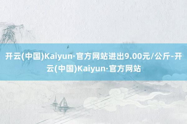 开云(中国)Kaiyun·官方网站进出9.00元/公斤-开云(中国)Kaiyun·官方网站