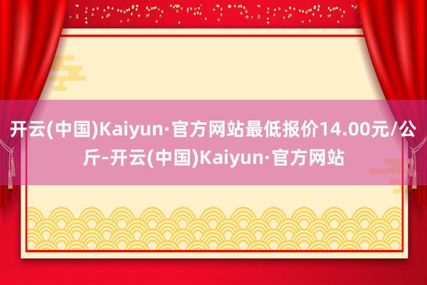 开云(中国)Kaiyun·官方网站最低报价14.00元/公斤-开云(中国)Kaiyun·官方网站